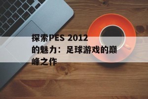 探索PES 2012的魅力：足球游戏的巅峰之作