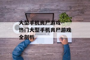 大型手机丧尸游戏--热门大型手机丧尸游戏全剖析