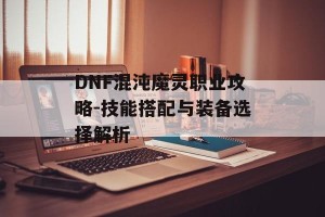 DNF混沌魔灵职业攻略-技能搭配与装备选择解析