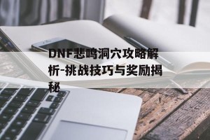 DNF悲鸣洞穴攻略解析-挑战技巧与奖励揭秘