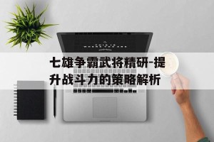 七雄争霸武将精研-提升战斗力的策略解析