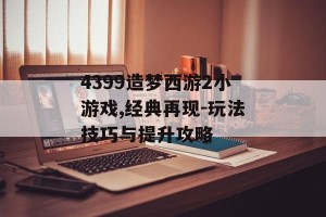 4399造梦西游2小游戏,经典再现-玩法技巧与提升攻略