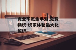 完全不氪金手游,免费畅玩-玩家体验最大化解析