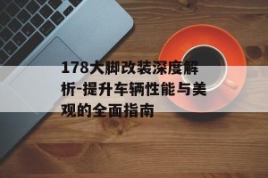 178大脚改装深度解析-提升车辆性能与美观的全面指南