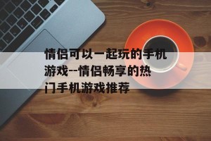 情侣可以一起玩的手机游戏--情侣畅享的热门手机游戏推荐