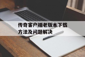 传奇客户端老版本下载方法及问题解决