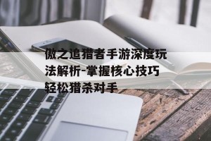傲之追猎者手游深度玩法解析-掌握核心技巧轻松猎杀对手