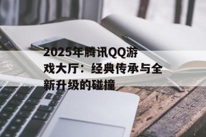 2025年腾讯QQ游戏大厅：经典传承与全新升级的碰撞