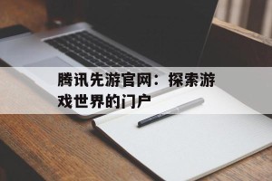腾讯先游官网：探索游戏世界的门户