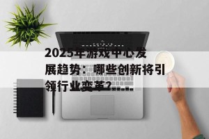 2025年游戏中心发展趋势：哪些创新将引领行业变革？