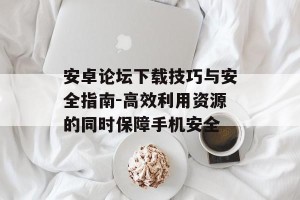 安卓论坛下载技巧与安全指南-高效利用资源的同时保障手机安全