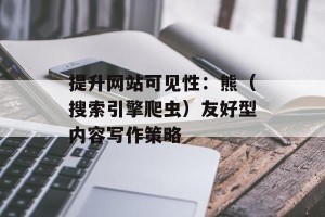 提升网站可见性：熊（搜索引擎爬虫）友好型内容写作策略