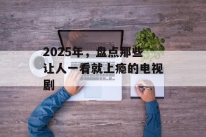 2025年，盘点那些让人一看就上瘾的电视剧