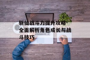 斩仙战斗力提升攻略-全面解析角色成长与战斗技巧