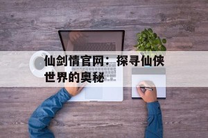 仙剑情官网：探寻仙侠世界的奥秘