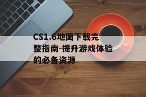 CS1.6地图下载完整指南-提升游戏体验的必备资源