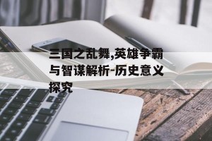 三国之乱舞,英雄争霸与智谋解析-历史意义探究