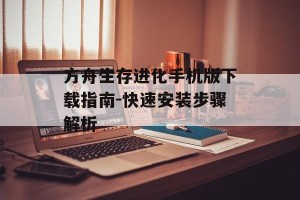 方舟生存进化手机版下载指南-快速安装步骤解析