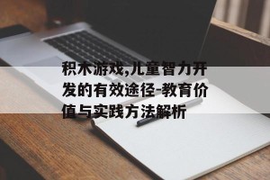 积木游戏,儿童智力开发的有效途径-教育价值与实践方法解析