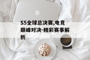 S5全球总决赛,电竞巅峰对决-精彩赛事解析