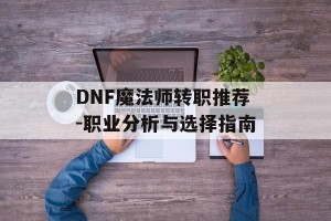 DNF魔法师转职推荐-职业分析与选择指南