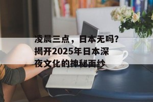 凌晨三点，日本无吗？揭开2025年日本深夜文化的神秘面纱