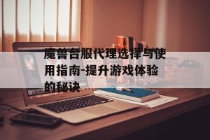 魔兽台服代理选择与使用指南-提升游戏体验的秘诀