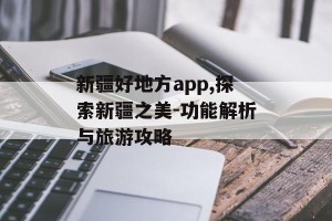 新疆好地方app,探索新疆之美-功能解析与旅游攻略