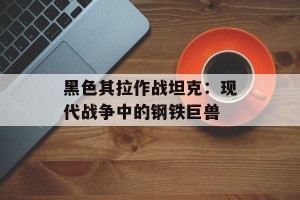 黑色其拉作战坦克：现代战争中的钢铁巨兽
