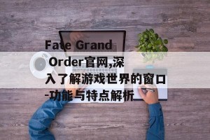 Fate Grand Order官网,深入了解游戏世界的窗口-功能与特点解析