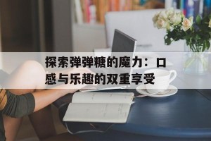 探索弹弹糖的魔力：口感与乐趣的双重享受