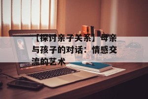 【探讨亲子关系】母亲与孩子的对话：情感交流的艺术