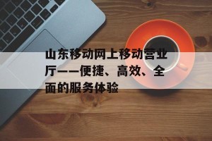 山东移动网上移动营业厅——便捷、高效、全面的服务体验