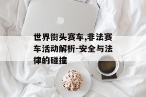 世界街头赛车,非法赛车活动解析-安全与法律的碰撞