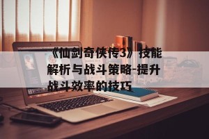 《仙剑奇侠传3》技能解析与战斗策略-提升战斗效率的技巧
