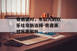 奇遇派对，年轻人的欢乐社交新选择-奇遇派对乐趣解析