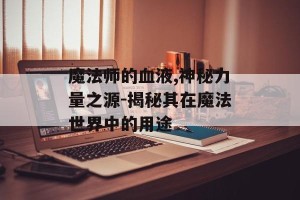 魔法师的血液,神秘力量之源-揭秘其在魔法世界中的用途
