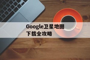Google卫星地图下载全攻略