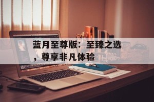 蓝月至尊版：至臻之选，尊享非凡体验
