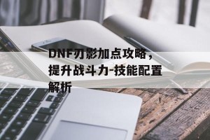 DNF刃影加点攻略，提升战斗力-技能配置解析