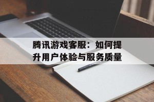 腾讯游戏客服：如何提升用户体验与服务质量