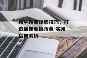 和平精英捏脸技巧，打造最佳颜值角色-实用指南解析
