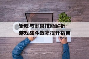 斩魂与御兽技能解析-游戏战斗效率提升指南