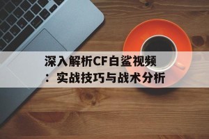 深入解析CF白鲨视频：实战技巧与战术分析