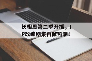 长相思第二季开播，IP改编剧集再掀热潮！