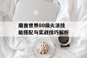 魔兽世界80级火法技能搭配与实战技巧解析