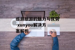 巡游旅游的魅力与优势-xunyou解决方案解析
