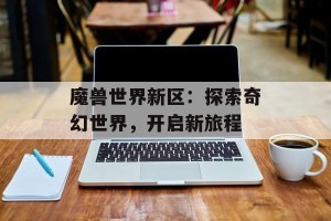 魔兽世界新区：探索奇幻世界，开启新旅程
