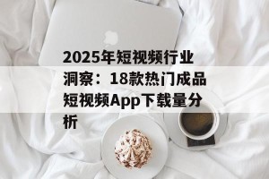 2025年短视频行业洞察：18款热门成品短视频App下载量分析