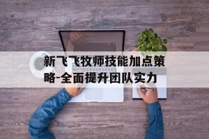 新飞飞牧师技能加点策略-全面提升团队实力